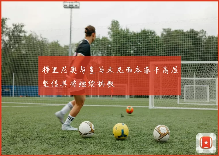 穆里尼奥与皇马未见面本菲卡高层坚信其将继续执教