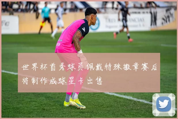 世界杯首秀球员佩戴特殊徽章赛后将制作成球星卡出售