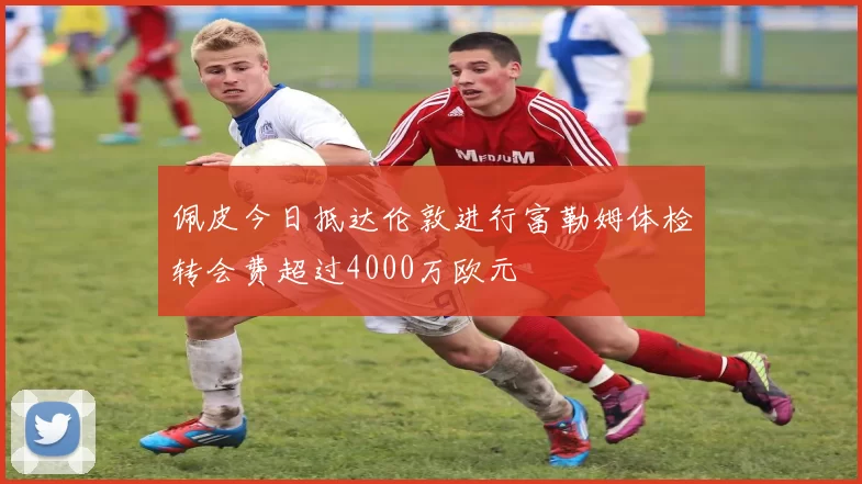佩皮今日抵达伦敦进行富勒姆体检转会费超过4000万欧元