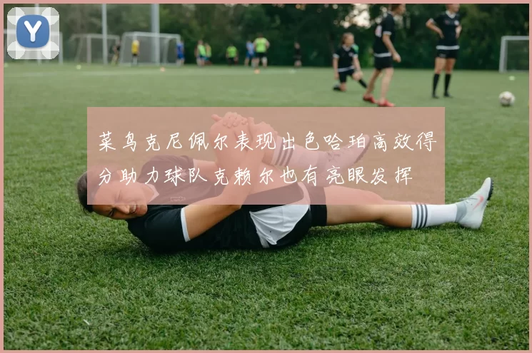 菜鸟克尼佩尔表现出色哈珀高效得分助力球队克赖尔也有亮眼发挥