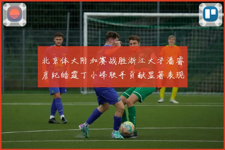 北京体大附加赛战胜浙江大学潘睿彦纪皓霆丁小峰联手贡献显著表现