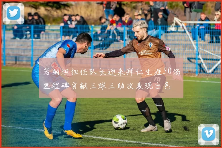 若纳坦担任队长迎来拜仁生涯50场里程碑贡献三球三助攻表现出色