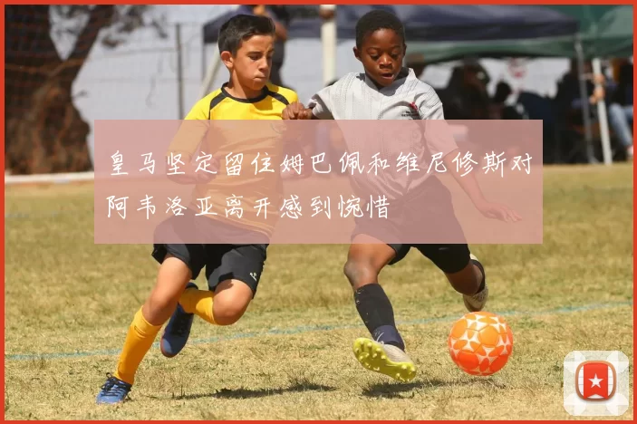 皇马坚定留住姆巴佩和维尼修斯对阿韦洛亚离开感到惋惜