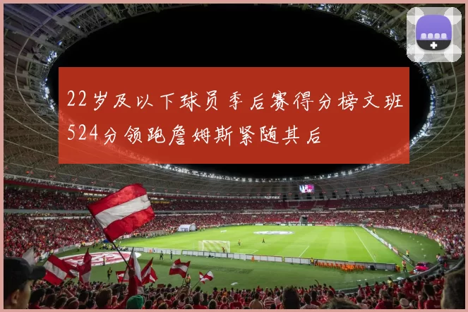 22岁及以下球员季后赛得分榜文班524分领跑詹姆斯紧随其后