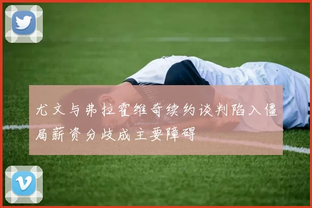 尤文与弗拉霍维奇续约谈判陷入僵局薪资分歧成主要障碍