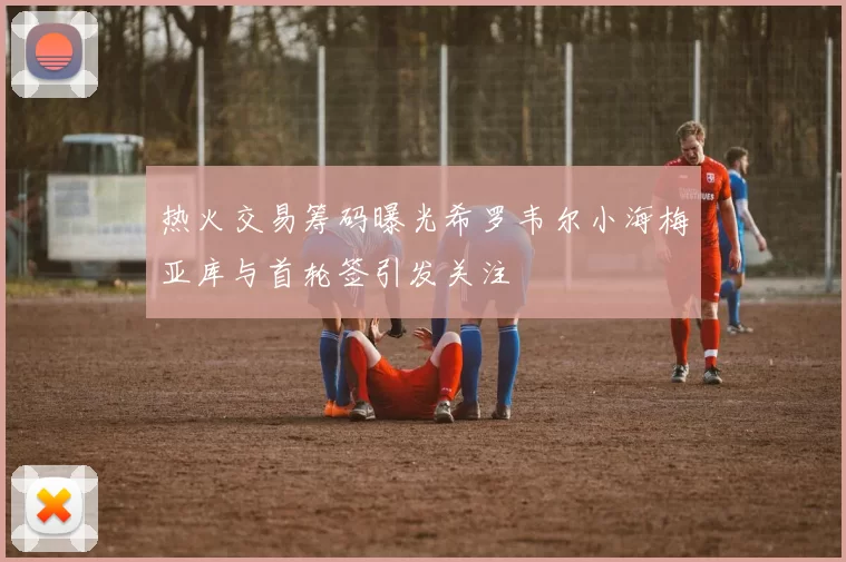 热火交易筹码曝光希罗韦尔小海梅亚库与首轮签引发关注