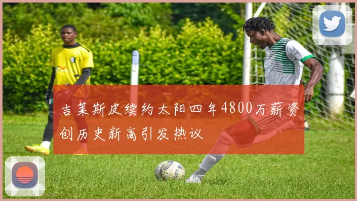 吉莱斯皮续约太阳四年4800万薪资创历史新高引发热议