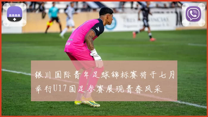 银川国际青年足球锦标赛将于七月举行U17国足参赛展现青春风采