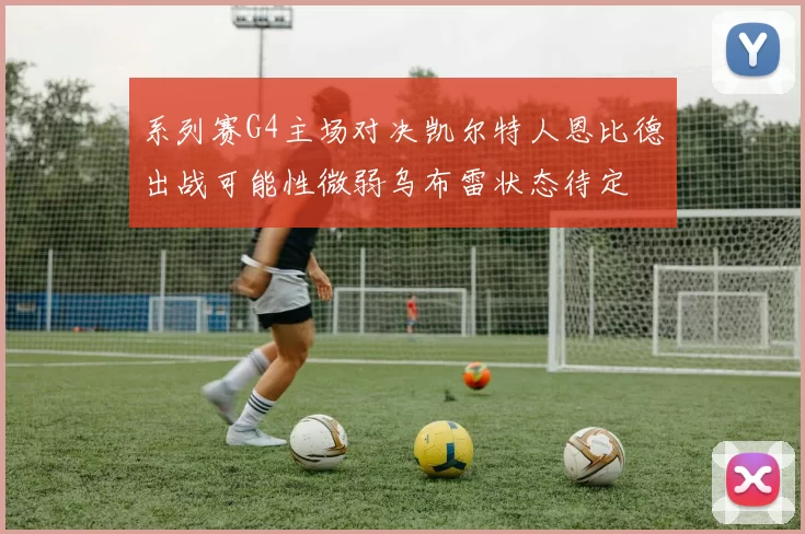 系列赛G4主场对决凯尔特人恩比德出战可能性微弱乌布雷状态待定