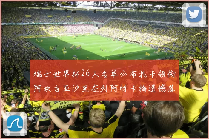 瑞士世界杯26人名单公布扎卡领衔阿坎吉亚沙里在列阿特卡梅遗憾落选