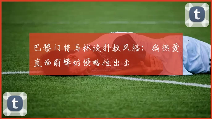 巴黎门将马林谈扑救风格：我热爱直面前锋的侵略性出击
