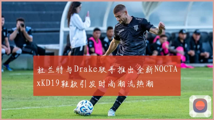 杜兰特与Drake联手推出全新NOCTAxKD19鞋款引发时尚潮流热潮