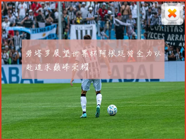 劳塔罗展望世界杯阿根廷将全力以赴追求巅峰荣耀