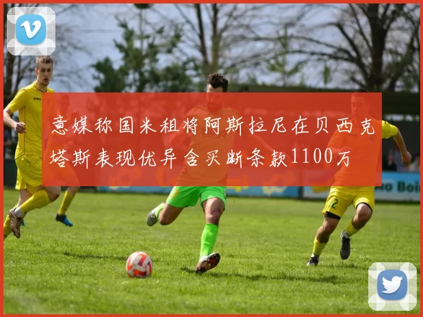 意媒称国米租将阿斯拉尼在贝西克塔斯表现优异含买断条款1100万