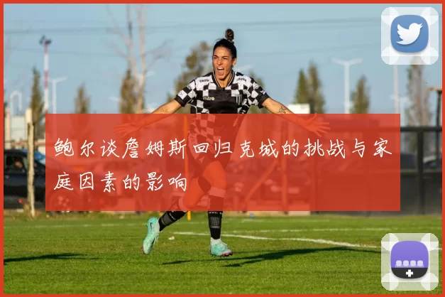 鲍尔谈詹姆斯回归克城的挑战与家庭因素的影响